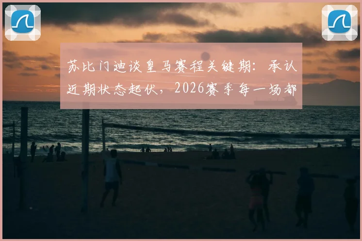 苏比门迪谈皇马赛程关键期：承认近期状态起伏，2026赛季每一场都是决赛心态解析