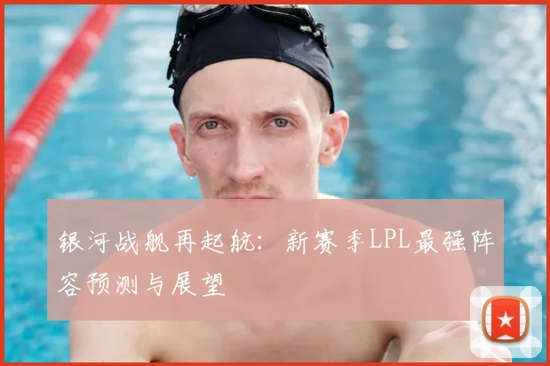 银河战舰再起航：新赛季LPL最强阵容预测与展望