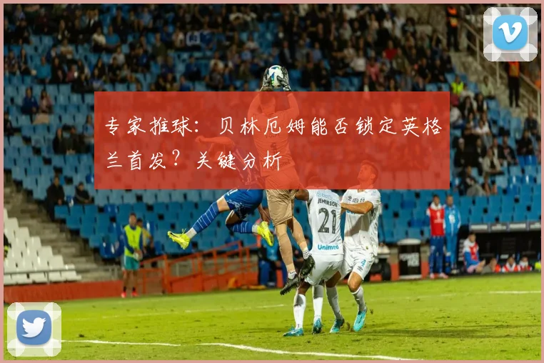 专家推球：贝林厄姆能否锁定英格兰首发？关键分析