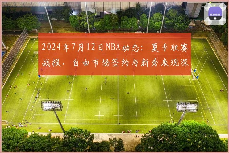 2024年7月12日NBA动态：夏季联赛战报、自由市场签约与新秀表现深度解析
