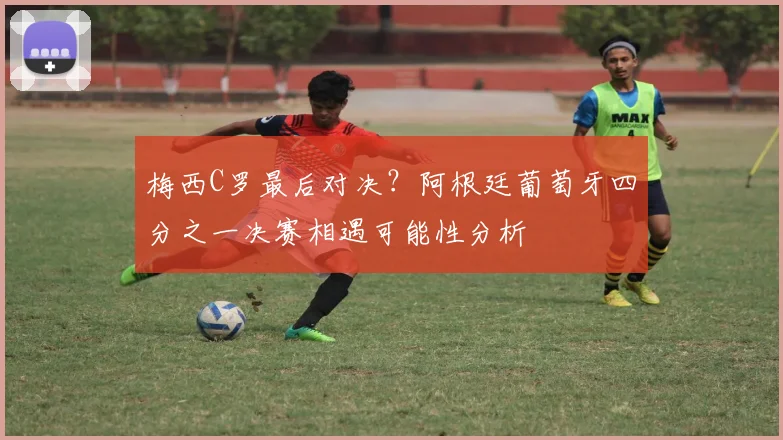 梅西C罗最后对决?阿根廷葡萄牙四分之一决赛相遇可能性分析