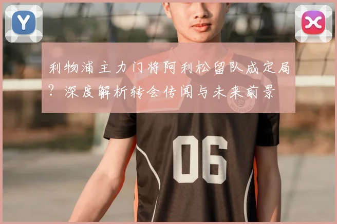 利物浦主力门将阿利松留队成定局？深度解析转会传闻与未来前景