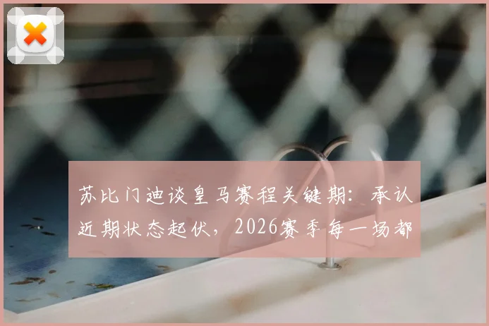 苏比门迪谈皇马赛程关键期：承认近期状态起伏，2026赛季每一场都是决赛心态解析