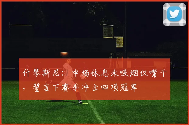 什琴斯尼：中场休息未吸烟仅嘴干，誓言下赛季冲击四项冠军