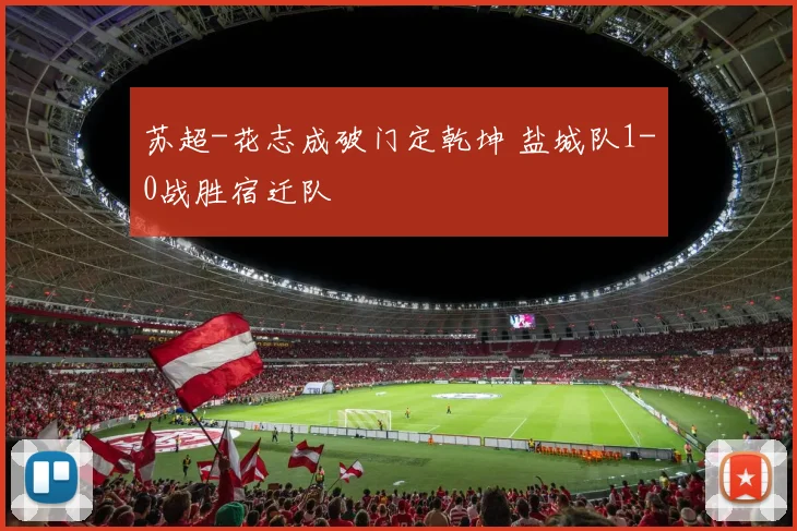 苏超-花志成破门定乾坤 盐城队1-0战胜宿迁队