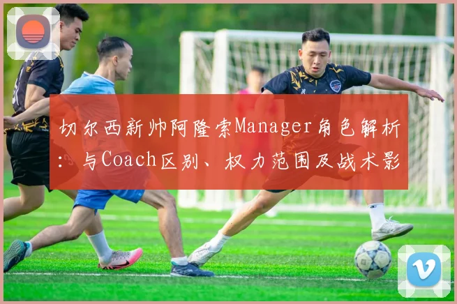 切尔西新帅阿隆索Manager角色解析：与Coach区别、权力范围及战术影响