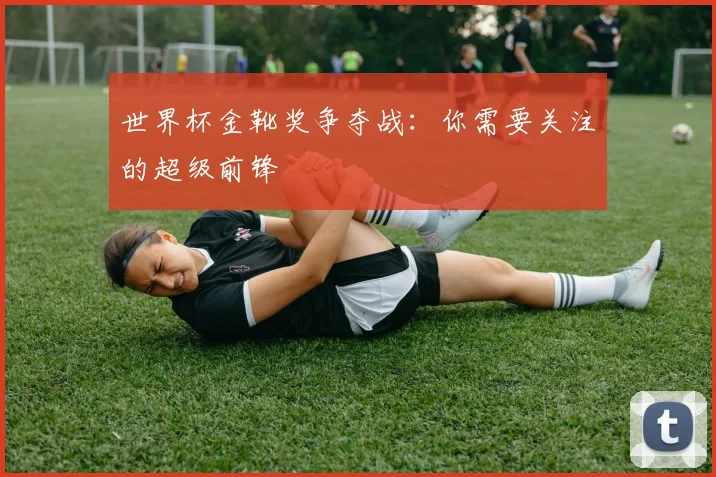 世界杯金靴奖争夺战：你需要关注的超级前锋