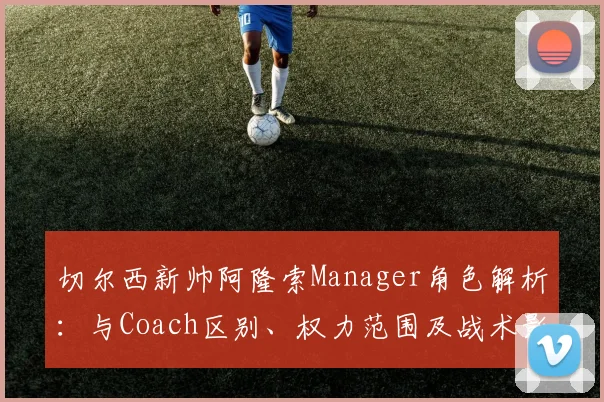 切尔西新帅阿隆索Manager角色解析：与Coach区别、权力范围及战术影响