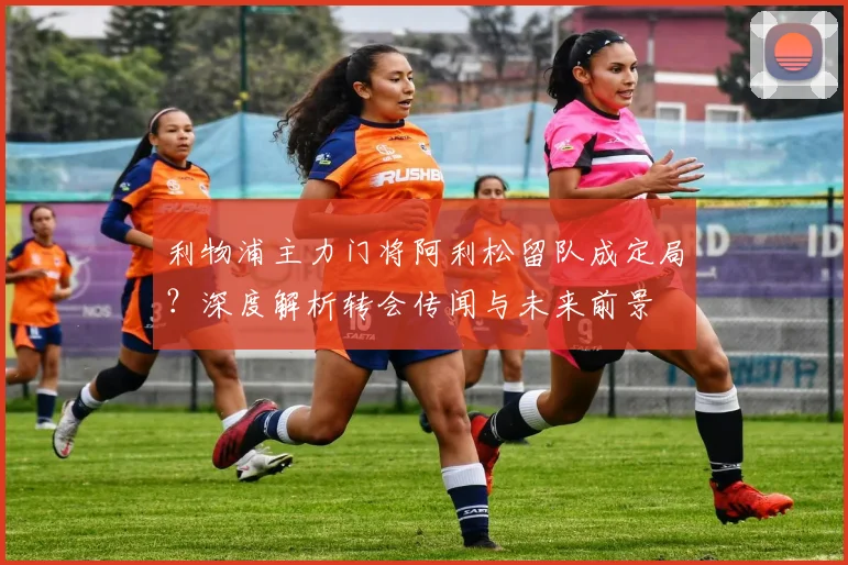利物浦主力门将阿利松留队成定局？深度解析转会传闻与未来前景