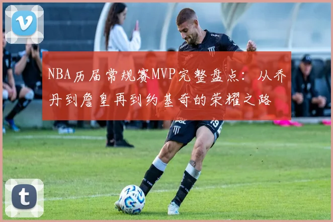 NBA历届常规赛MVP完整盘点：从乔丹到詹皇再到约基奇的荣耀之路
