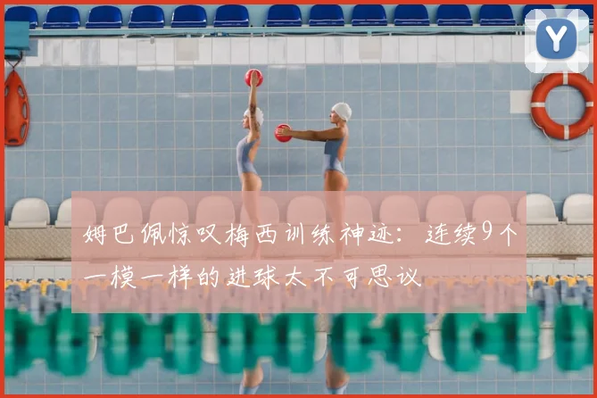 姆巴佩惊叹梅西训练神迹：连续9个一模一样的进球太不可思议