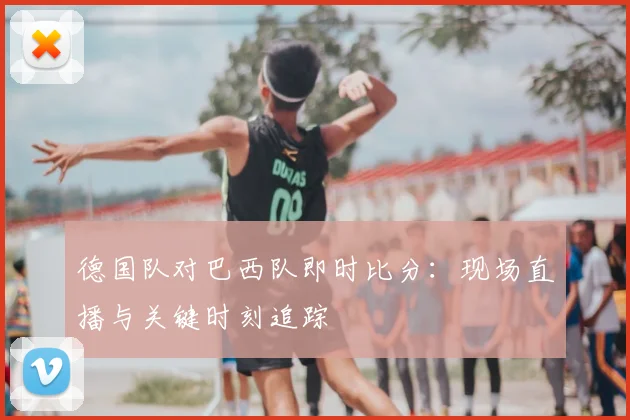 德国队对巴西队即时比分：现场直播与关键时刻追踪