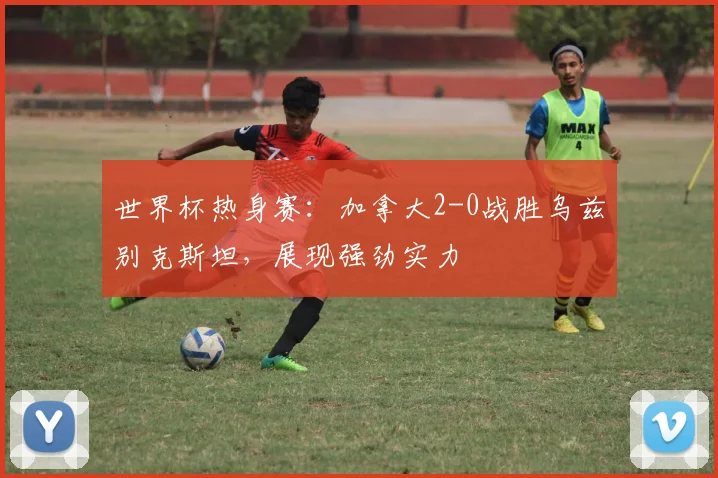 世界杯热身赛：加拿大2-0战胜乌兹别克斯坦，展现强劲实力
